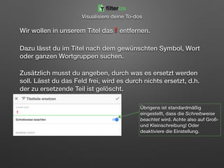 Wir wollen in unserem Titel das❗entfernen.
Dazu lässt du im Titel nach dem gewünschten Symbol, Wort
oder ganzen Wortgruppen suchen.
Zusätzlich musst du angeben, durch was es ersetzt werden
soll. Lässt du das Feld frei, wird es durch nichts ersetzt, d.h.
der zu ersetzende Teil ist gelöscht.
Übrigens ist standardmäßig
eingestellt, dass die Schreibweise
beachtet wird. Achte also auf Groß-
und Kleinschreibung! Oder
deaktiviere die Einstellung.
filterize
Visualisiere deine To-dos
 