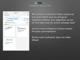 Mit diesen 4 einfachen Filtern siehst du
auf einem Blick was du dringend
angehen solltest, was allgemein zu tun
ist und alles was du schon erledigt hast!
Und du hast erfolgreich deinen ersten
Prozess automatisiert!
Etwas mehr Aufwand, aber ein toller
Effekt!
filterize
Visualisiere deine To-dos
 