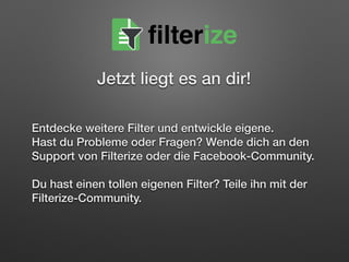  
Entdecke weitere Filter und entwickle eigene.  
Hast du Probleme oder Fragen? Wende dich an den 
Support von Filterize oder die Facebook-Community.  
 
Du hast einen tollen eigenen Filter? Teile ihn mit der
Filterize-Community.
filterize
Jetzt liegt es an dir!
 