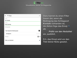 Dazu kannst du einen Filter
bauen der, wenn als
Bedingung das Schlagwort
Kontakt vorhanden ist,  
die Aktion füge das Emoji 👤
als  
Präﬁx vor den Notiztitel  
ein, ausführt.  
 
D.h. das Emoji wird vor den
Titel deiner Notiz gesetzt.
Visualisiere deine Schlagworte
filterize
 