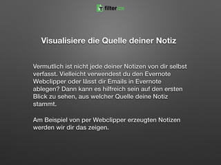 Visualisiere die Quelle deiner Notiz
Vermutlich ist nicht jede deiner Notizen von dir selbst
verfasst. Vielleicht verwendest du den Evernote
Webclipper oder lässt dir Emails in Evernote
ablegen? Dann kann es hilfreich sein auf den ersten
Blick zu sehen, aus welcher Quelle deine Notiz
stammt.
Am Beispiel von per Webclipper erzeugten Notizen
werden wir dir das zeigen.
filterize
 