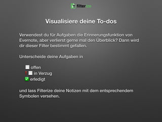 Visualisiere deine To-dos
Verwendest du für Aufgaben die Erinnerungsfunktion von
Evernote, aber verlierst gerne mal den Überblick? Dann wird
dir dieser Filter bestimmt gefallen.
Unterscheide deine Aufgaben in 
 
⬜ offen 
❗⬜ in Verzug  
✅ erledigt
und lass Filterize deine Notizen mit dem entsprechendem
Symbolen versehen.
filterize
 