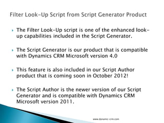    The Filter Look-Up script is one of the enhanced look-
    up capabilities included in the Script Generator.

   The Script Generator is our product that is compatible
    with Dynamics CRM Microsoft version 4.0

   This feature is also included in our Script Author
    product that is coming soon in October 2012!

   The Script Author is the newer version of our Script
    Generator and is compatible with Dynamics CRM
    Microsoft version 2011.


                                    www.dynamic-crm.com
 