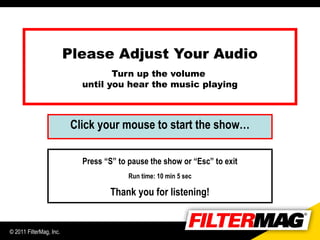 Please Adjust Your Audio
                                  Turn up the volume
                           until you hear the music playing



                         Click your mouse to start the show…

                           Press “S” to pause the show or “Esc” to exit
                                        Run time: 10 min 5 sec

                                  Thank you for listening!


© 2011 FilterMag, Inc.
 
