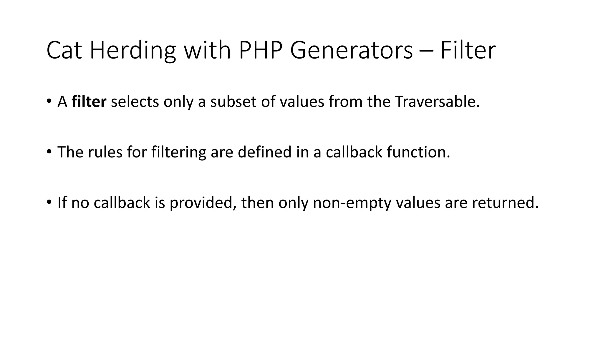 Cat Herding with PHP Generators &ndash; Filter
&bull; A filter selects only a subset of values from the Traversable.
&bull; The rules for filtering are defined in a callback function.
&bull; If no callback is provided, then only non-empty values are returned.
 