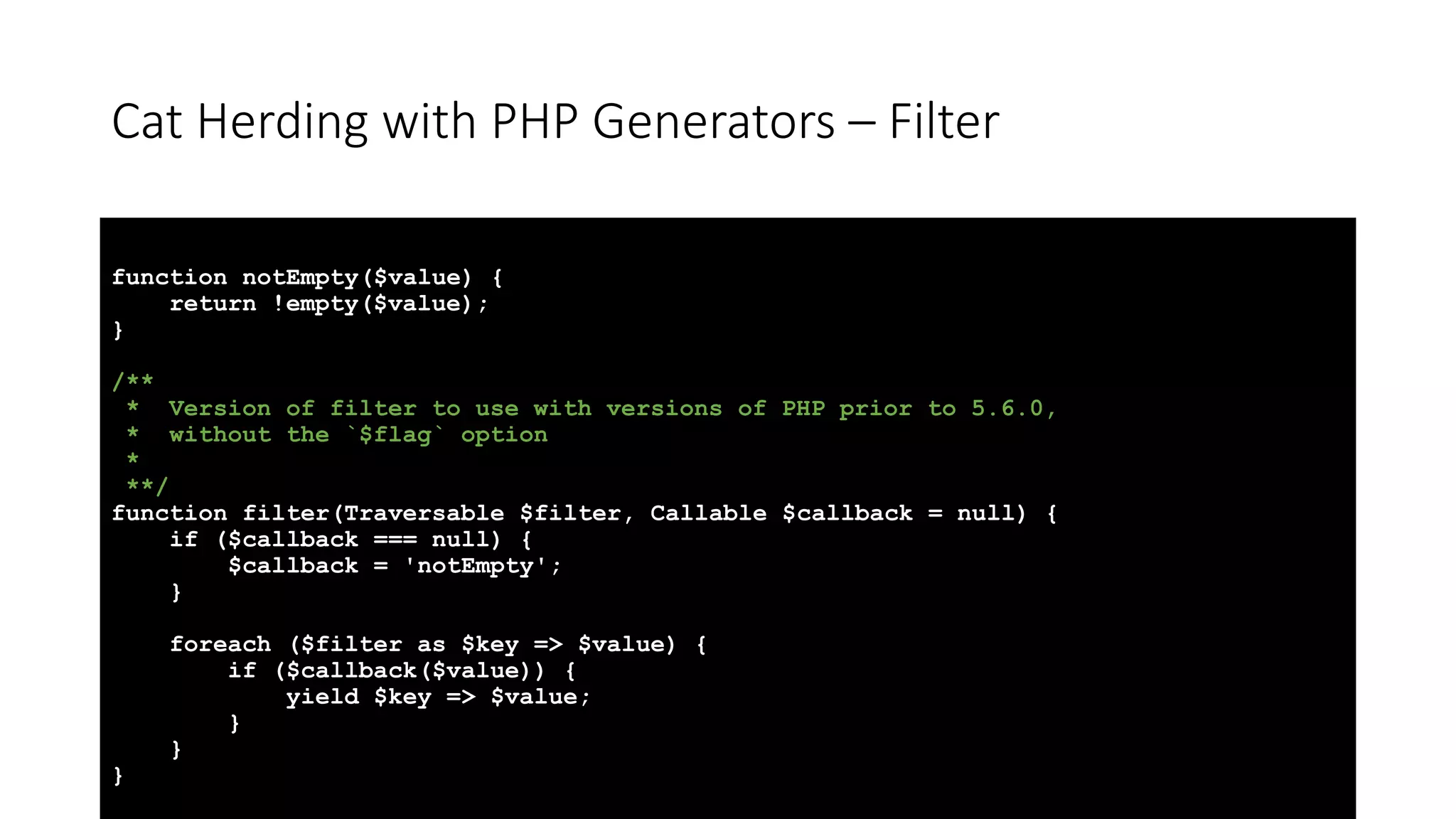 Cat Herding with PHP Generators &ndash; Filter
function notEmpty($value) {
return !empty($value);
}
/**
* Version of filter to use with versions of PHP prior to 5.6.0,
* without the `$flag` option
*
**/
function filter(Traversable $filter, Callable $callback = null) {
if ($callback === null) {
$callback = 'notEmpty';
}
foreach ($filter as $key => $value) {
if ($callback($value)) {
yield $key => $value;
}
}
}
 