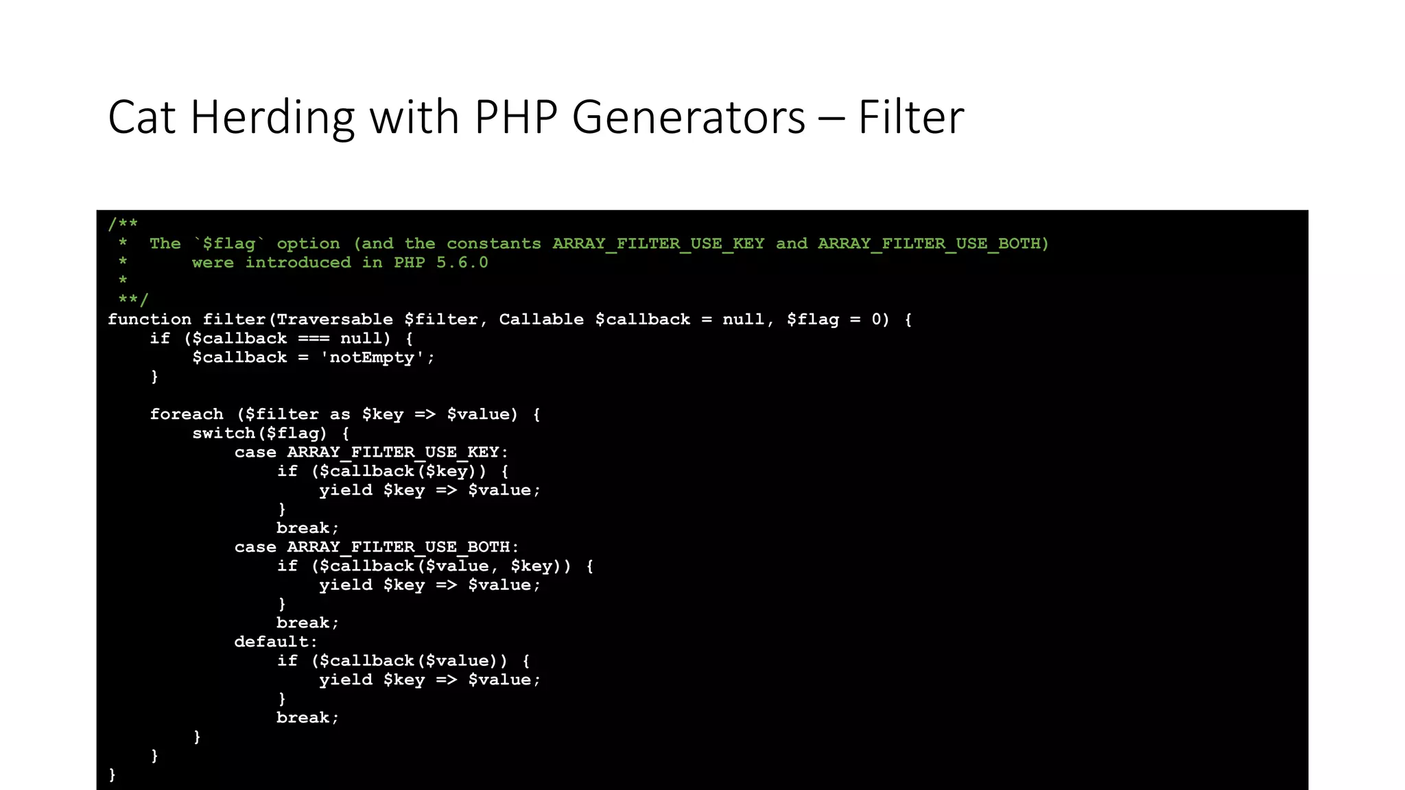 Cat Herding with PHP Generators &ndash; Filter
/**
* The `$flag` option (and the constants ARRAY_FILTER_USE_KEY and ARRAY_FILTER_USE_BOTH)
* were introduced in PHP 5.6.0
*
**/
function filter(Traversable $filter, Callable $callback = null, $flag = 0) {
if ($callback === null) {
$callback = 'notEmpty';
}
foreach ($filter as $key => $value) {
switch($flag) {
case ARRAY_FILTER_USE_KEY:
if ($callback($key)) {
yield $key => $value;
}
break;
case ARRAY_FILTER_USE_BOTH:
if ($callback($value, $key)) {
yield $key => $value;
}
break;
default:
if ($callback($value)) {
yield $key => $value;
}
break;
}
}
}
 