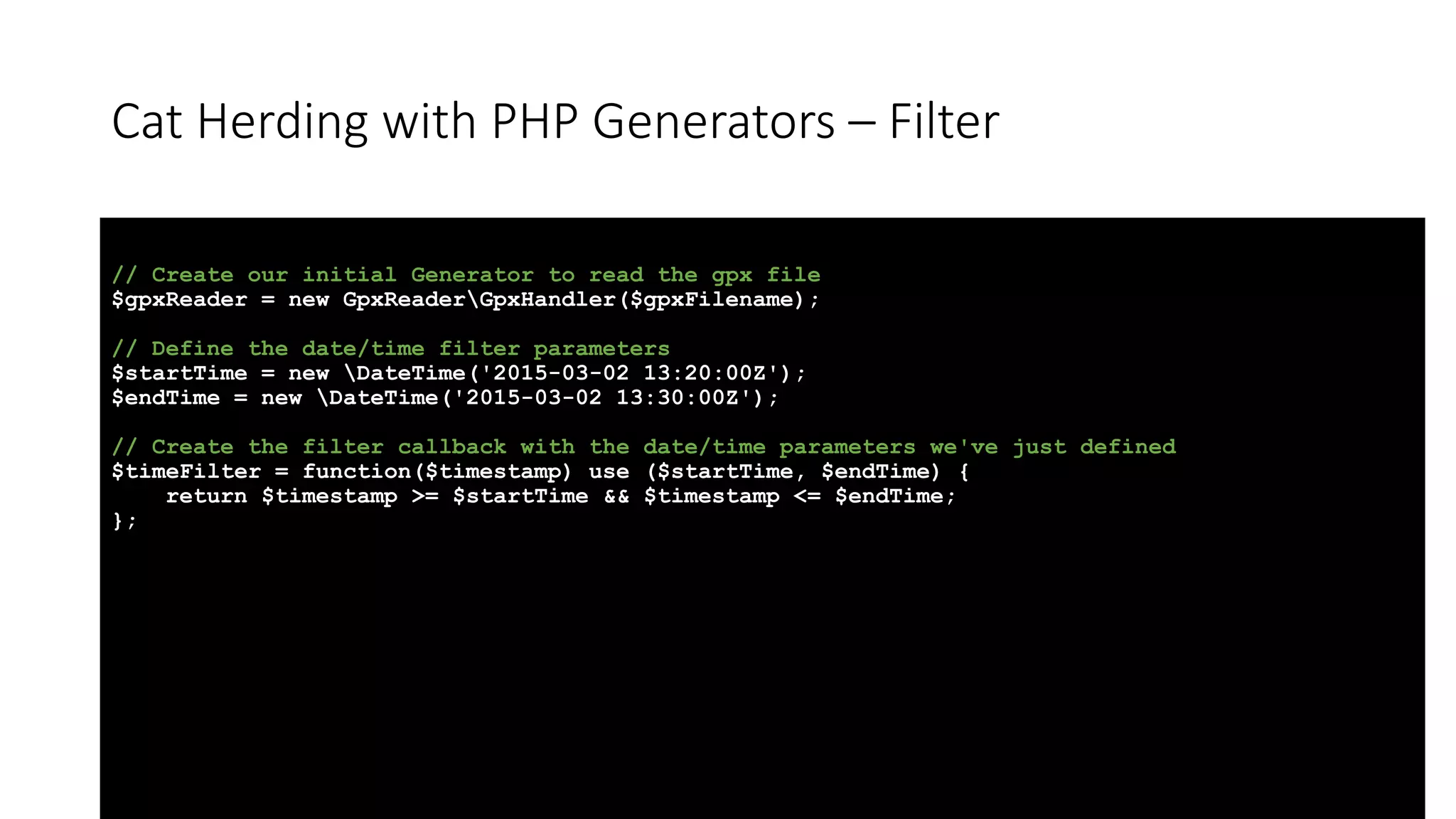 Cat Herding with PHP Generators &ndash; Filter
// Create our initial Generator to read the gpx file
$gpxReader = new GpxReaderGpxHandler($gpxFilename);
// Define the date/time filter parameters
$startTime = new DateTime('2015-03-02 13:20:00Z');
$endTime = new DateTime('2015-03-02 13:30:00Z');
// Create the filter callback with the date/time parameters we've just defined
$timeFilter = function($timestamp) use ($startTime, $endTime) {
return $timestamp >= $startTime && $timestamp <= $endTime;
};
 
