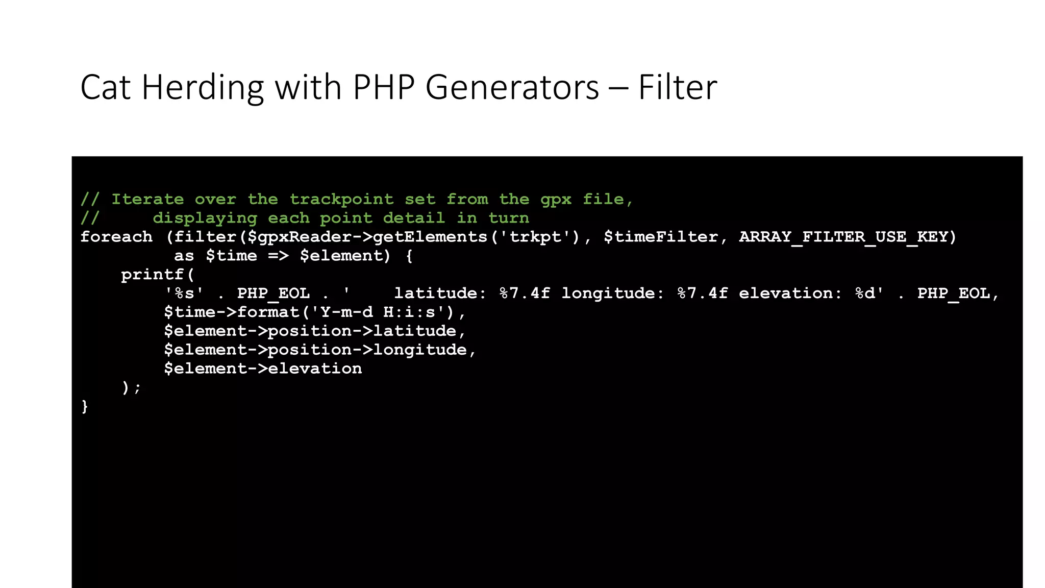 Cat Herding with PHP Generators &ndash; Filter
// Iterate over the trackpoint set from the gpx file,
// displaying each point detail in turn
foreach (filter($gpxReader->getElements('trkpt'), $timeFilter, ARRAY_FILTER_USE_KEY)
as $time => $element) {
printf(
'%s' . PHP_EOL . ' latitude: %7.4f longitude: %7.4f elevation: %d' . PHP_EOL,
$time->format('Y-m-d H:i:s'),
$element->position->latitude,
$element->position->longitude,
$element->elevation
);
}
 