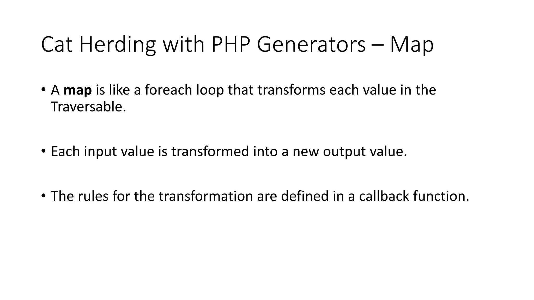 Cat Herding with PHP Generators &ndash; Map
&bull; A map is like a foreach loop that transforms each value in the
Traversable.
&bull; Each input value is transformed into a new output value.
&bull; The rules for the transformation are defined in a callback function.
 