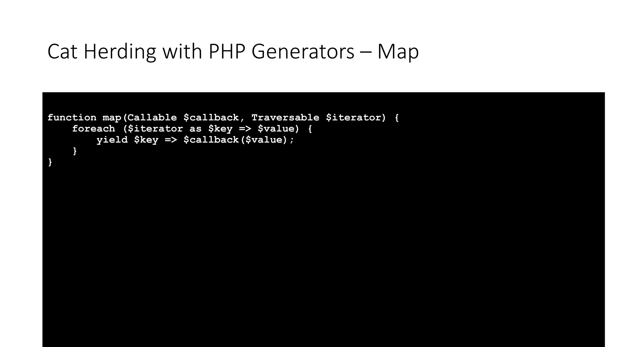 Cat Herding with PHP Generators &ndash; Map
function map(Callable $callback, Traversable $iterator) {
foreach ($iterator as $key => $value) {
yield $key => $callback($value);
}
}
 