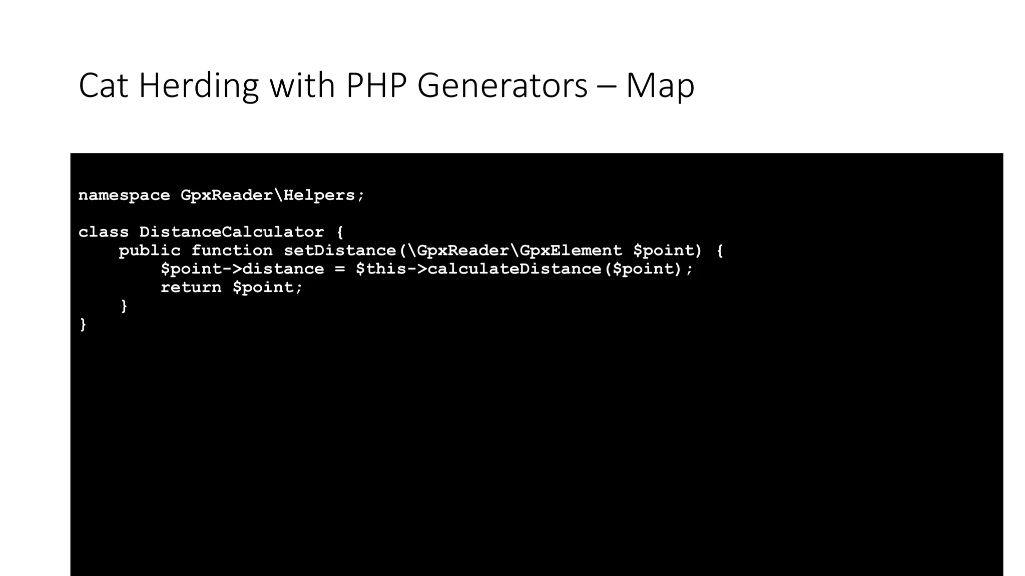 Cat Herding with PHP Generators &ndash; Map
namespace GpxReaderHelpers;
class DistanceCalculator {
public function setDistance(GpxReaderGpxElement $point) {
$point->distance = $this->calculateDistance($point);
return $point;
}
}
 