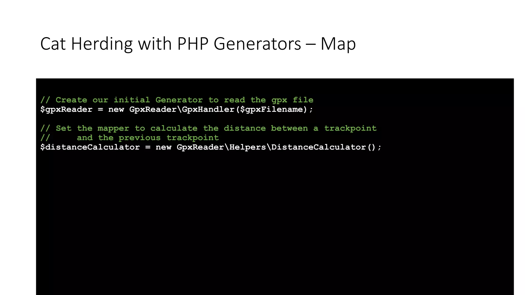 Cat Herding with PHP Generators &ndash; Map
// Create our initial Generator to read the gpx file
$gpxReader = new GpxReaderGpxHandler($gpxFilename);
// Set the mapper to calculate the distance between a trackpoint
// and the previous trackpoint
$distanceCalculator = new GpxReaderHelpersDistanceCalculator();
 