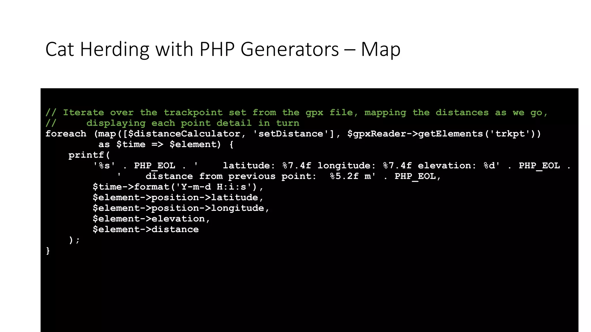 Cat Herding with PHP Generators &ndash; Map
// Iterate over the trackpoint set from the gpx file, mapping the distances as we go,
// displaying each point detail in turn
foreach (map([$distanceCalculator, 'setDistance'], $gpxReader->getElements('trkpt'))
as $time => $element) {
printf(
'%s' . PHP_EOL . ' latitude: %7.4f longitude: %7.4f elevation: %d' . PHP_EOL .
' distance from previous point: %5.2f m' . PHP_EOL,
$time->format('Y-m-d H:i:s'),
$element->position->latitude,
$element->position->longitude,
$element->elevation,
$element->distance
);
}
 