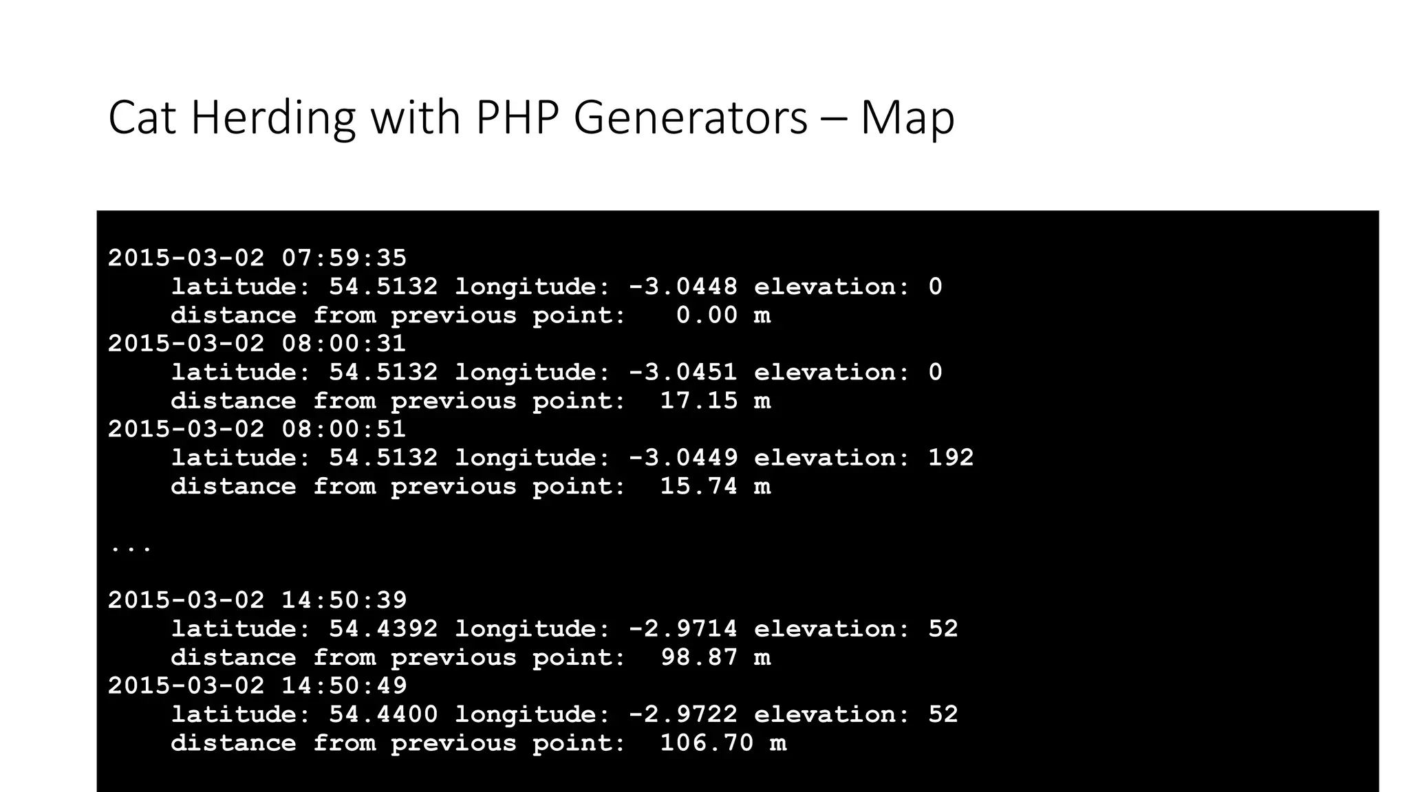 Cat Herding with PHP Generators &ndash; Map
2015-03-02 07:59:35
latitude: 54.5132 longitude: -3.0448 elevation: 0
distance from previous point: 0.00 m
2015-03-02 08:00:31
latitude: 54.5132 longitude: -3.0451 elevation: 0
distance from previous point: 17.15 m
2015-03-02 08:00:51
latitude: 54.5132 longitude: -3.0449 elevation: 192
distance from previous point: 15.74 m
...
2015-03-02 14:50:39
latitude: 54.4392 longitude: -2.9714 elevation: 52
distance from previous point: 98.87 m
2015-03-02 14:50:49
latitude: 54.4400 longitude: -2.9722 elevation: 52
distance from previous point: 106.70 m
 