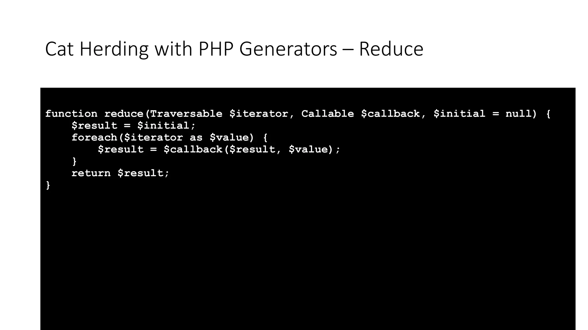 Cat Herding with PHP Generators &ndash; Reduce
function reduce(Traversable $iterator, Callable $callback, $initial = null) {
$result = $initial;
foreach($iterator as $value) {
$result = $callback($result, $value);
}
return $result;
}
 