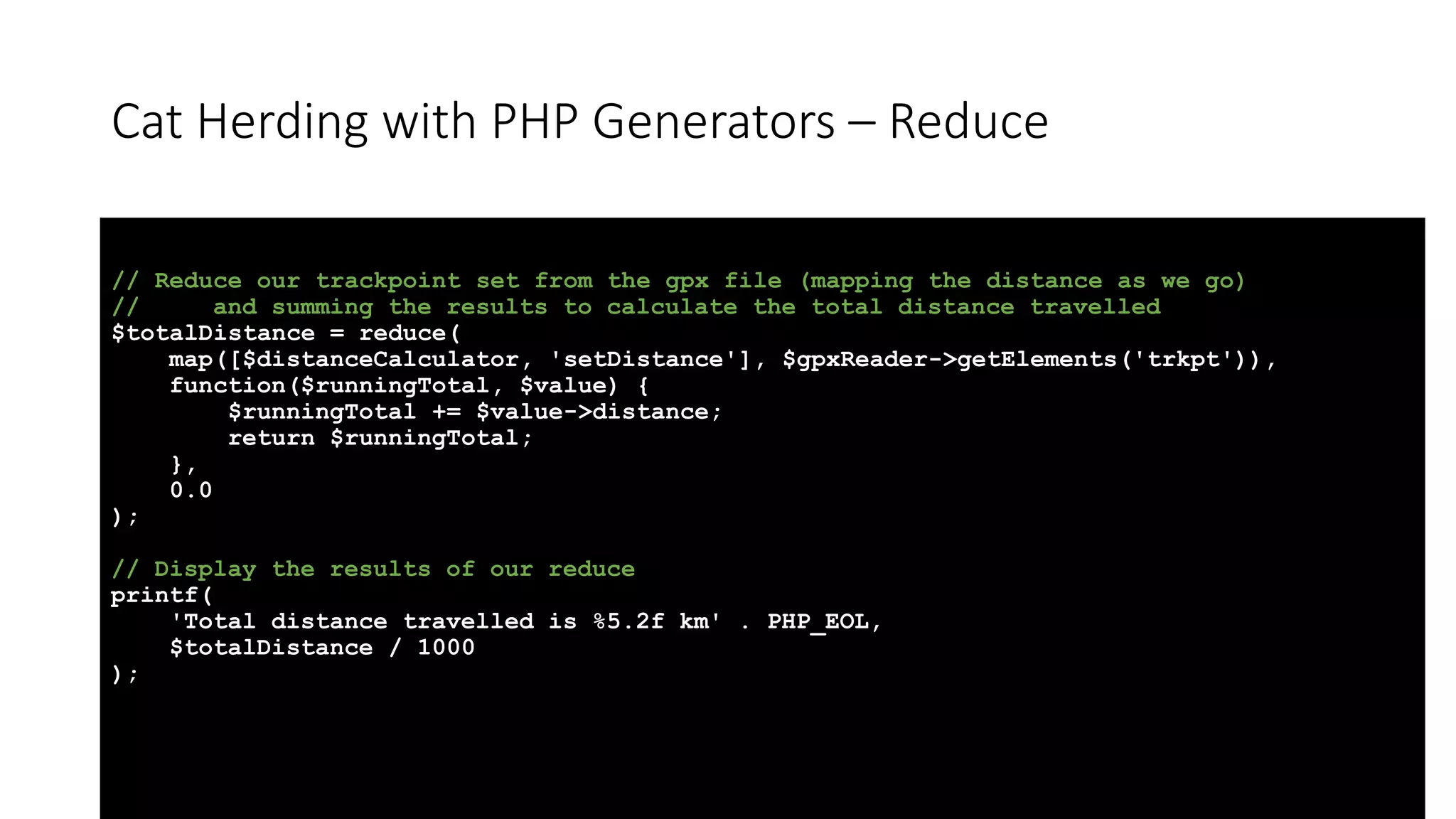 Cat Herding with PHP Generators &ndash; Reduce
// Reduce our trackpoint set from the gpx file (mapping the distance as we go)
// and summing the results to calculate the total distance travelled
$totalDistance = reduce(
map([$distanceCalculator, 'setDistance'], $gpxReader->getElements('trkpt')),
function($runningTotal, $value) {
$runningTotal += $value->distance;
return $runningTotal;
},
0.0
);
// Display the results of our reduce
printf(
'Total distance travelled is %5.2f km' . PHP_EOL,
$totalDistance / 1000
);
 