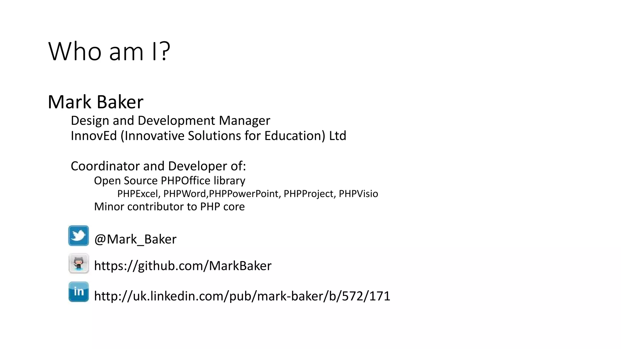 Who am I?
Mark Baker
Design and Development Manager
InnovEd (Innovative Solutions for Education) Ltd
Coordinator and Developer of:
Open Source PHPOffice library
PHPExcel, PHPWord,PHPPowerPoint, PHPProject, PHPVisio
Minor contributor to PHP core
@Mark_Baker
https://github.com/MarkBaker
http://uk.linkedin.com/pub/mark-baker/b/572/171
 