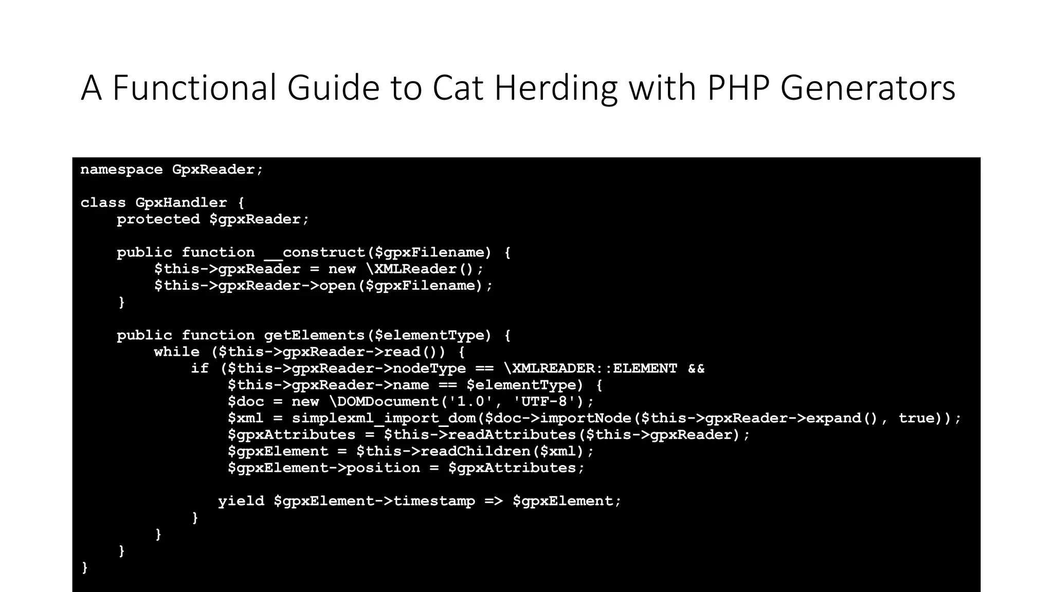 A Functional Guide to Cat Herding with PHP Generators
namespace GpxReader;
class GpxHandler {
protected $gpxReader;
public function __construct($gpxFilename) {
$this->gpxReader = new XMLReader();
$this->gpxReader->open($gpxFilename);
}
public function getElements($elementType) {
while ($this->gpxReader->read()) {
if ($this->gpxReader->nodeType == XMLREADER::ELEMENT &&
$this->gpxReader->name == $elementType) {
$doc = new DOMDocument('1.0', 'UTF-8');
$xml = simplexml_import_dom($doc->importNode($this->gpxReader->expand(), true));
$gpxAttributes = $this->readAttributes($this->gpxReader);
$gpxElement = $this->readChildren($xml);
$gpxElement->position = $gpxAttributes;
yield $gpxElement->timestamp => $gpxElement;
}
}
}
}
 