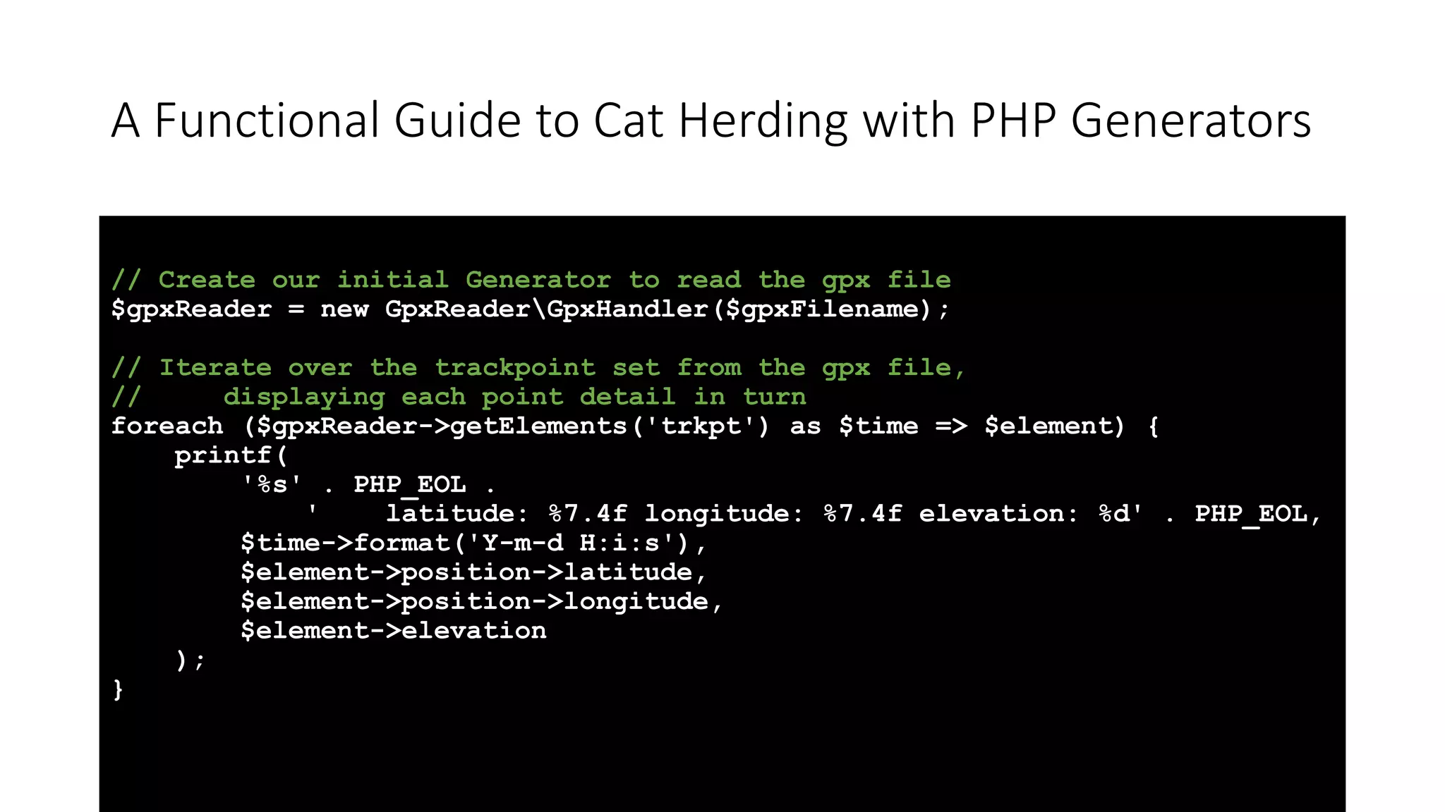 A Functional Guide to Cat Herding with PHP Generators
// Create our initial Generator to read the gpx file
$gpxReader = new GpxReaderGpxHandler($gpxFilename);
// Iterate over the trackpoint set from the gpx file,
// displaying each point detail in turn
foreach ($gpxReader->getElements('trkpt') as $time => $element) {
printf(
'%s' . PHP_EOL .
' latitude: %7.4f longitude: %7.4f elevation: %d' . PHP_EOL,
$time->format('Y-m-d H:i:s'),
$element->position->latitude,
$element->position->longitude,
$element->elevation
);
}
 