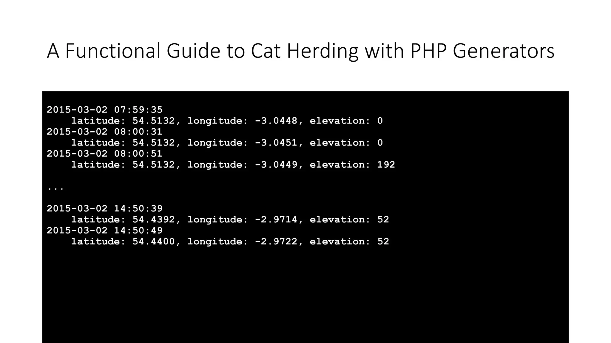 A Functional Guide to Cat Herding with PHP Generators
2015-03-02 07:59:35
latitude: 54.5132, longitude: -3.0448, elevation: 0
2015-03-02 08:00:31
latitude: 54.5132, longitude: -3.0451, elevation: 0
2015-03-02 08:00:51
latitude: 54.5132, longitude: -3.0449, elevation: 192
...
2015-03-02 14:50:39
latitude: 54.4392, longitude: -2.9714, elevation: 52
2015-03-02 14:50:49
latitude: 54.4400, longitude: -2.9722, elevation: 52
 