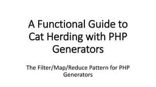 A Functional Guide to
Cat Herding with PHP
Generators
The Filter/Map/Reduce Pattern for PHP
Generators
 
