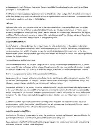 seal gas passes through. To secure these seals, the gases should be filtered suitably to make sure that seal has a
prolong life as much as feasible.
The filter elements with a coalescing action are always utilized in the whole seal gas filters. The whole elements are
made from pleated filter alloys that specify the micron rating and the contamination retention capacity and coalesce
materials that result into coalescing of the fluid phase.
Hydrogen
Hydrogen is becoming a popular alternative fuel in the automotive industry. The purity of hydrogen is crucial to
increase the service life of the fuel based automobiles. Using the gas filters particularly made by Heanjia Super-
Metals for hydrogen fuel pumps operating about 1,000 bar pressure, it is feasible to get information in the dry gas
seal filters. The filter elements comprise of pleated filter materials that specify the filtration rating and the particle
retention capacity and hence meet the needs of hydrogen fuel pumps.
Selection of filter Medium
Media Nature to be filtered: Contrast the hydraulic media the solid contamination of the process media is not
categorized following ISO. Both of these media do not need same process filtration. Nevertheless, different factors
can be recognized from which it is feasible to make the suitable choice to match the requirement of the filter.
Additionally for specific description of an application, main step for the selection of suitable filter is to categorize and
evaluate the desired medium.
Choice of filter type and filtration rating:
The choice of filter material and filtration rating is made by existing unit and the parts needed security. In specific
cases, coarse filtration is effective, while in others, although extreme filtration must be offered, complete cascade
solutions are also feasible. So, it is crucial to follow the concept, sufficiently fine mesh instead extreme fineness.
Believe in your professional partner for the specialization in filtration.
Sizing process filters- However without selection factors for the suitable process filer, calculation is possible. With
our filtration specifications we can help you a filtration solution that is made for your requirements. Heanjia also
fabricates products that are suitable for use in the severely explosive regions.
You can take advantage of the process filters that make an extensive contribution to the secured performance and
to the secured function and increased life of components, systems and machines. Our filters are characterized by
designs on the base of test outcomes received from our continuous research and test labs and onsite performance
evaluation. The filter designs are included into application based filtration units and following the requirement of
users.
Our filtration system engineers have extensive knowledge of the fluids that are used in the various industrial
applications that enables them to take care of filtration. You will get advantage simultaneously from the Heanjia
engineer’s expertise and services offered to the customers globally.
Industrial requirements of filters
Steel Industry- filtration of process water to secure the nozzles and pumps in high pressure, water conditioning for
quenching blast furnaces and rolling mills, emulsion filtration in cold rolling units
Paper plants: security of different kinds of nozzles on paper equipments, processing of fresh water for quenching
operations, seal water filtration for vacuum pumps.
 