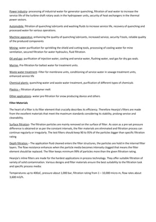 Power industry- processing of industrial water for generator quenching, filtration of seal water to increase the
service life of the turbine shaft rotary seals in the hydropower units, security of heat exchangers in the thermal
power sectors.
Automobile- filtration of quenching lubricants and washing fluids to increase service life, recovery of quenching and
processed water for various operations.
Machine apparatus- enhancing the quality of quenching lubricants, increased service, security f tools, reliable quality
of the produced components
Mining- water purification for sprinkling the shield and cutting tools, processing of cooling water for mine
ventilation, secured filtration for water hydraulics, fluid filtration.
Oil and gas: purification of injection water, cooling and service water, flushing water, seal gas for dry gas seals.
Marine- Pre-filtration for ballast water for treatment units.
Waste water treatment- Filter for membrane units, conditioning of service water in sewage treatment units,
enhanced service life
Chemical plants- quenching water and waste water treatment, purification of different types of chemicals
Plastics – filtration of polymer melt
Other applications- water pre-filtration for snow producing device and others
Filter Materials
The heart of a filter is its filter element that crucially describes its efficiency. Therefore Heanjia’s filters are made
from the excellent materials that meet the maximum standards considering its stability, prolong service and
cleanability.
Surface filtration- The filtration particles are mainly removed on the surface of filter. As soon as a pre-set pressure
difference is obtained or as per the constant intervals, the filer materials are eliminated and filtration process can
continue regularly or irregularly. The test filters should keep 90 to 95% of the particles bigger than specific filtration
rating
Depth filtration – The application fluid cleaned enters the filter structures, the particles are hold in the internal filter
layers. The flow resistance enhances when the particle media becomes intensely clogged that means the filter
element should be replaced. The filter keeps minimum 99% of particles more than the given filtration rating.
Heanjia’s inline filters are made for the hardest applications in process technology. They offer suitable filtration of
variety of solid contamination. Various designs and filter materials ensure the best suitability to the filtration task
and specific process media:
Temperatures up to 400oC, pressure about 1,000 bar, filtration rating from 1 – 10,000 micro-m, flow rates about
3,600 m3/h.
 
