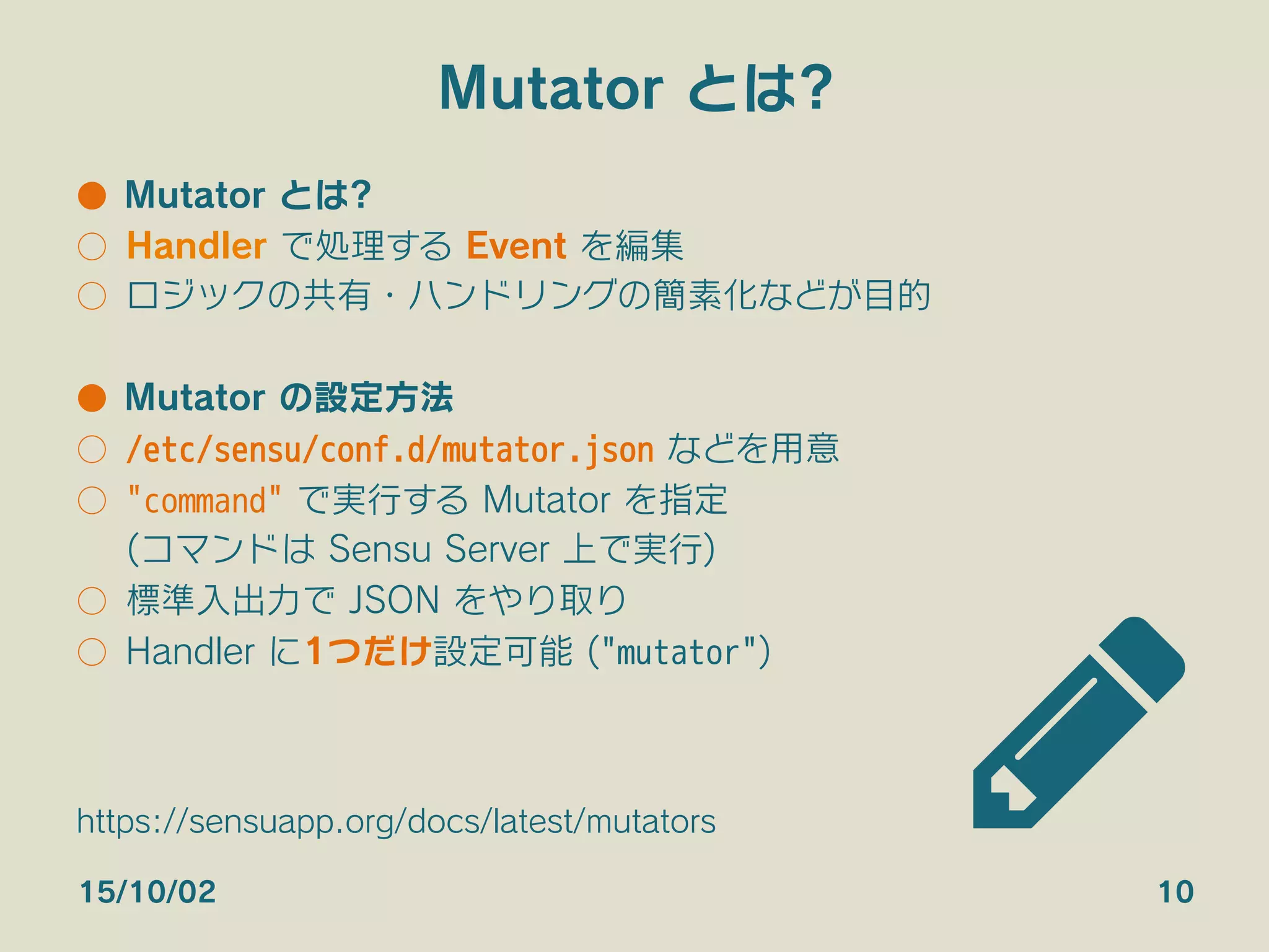 Mutator とは?
●  Mutator とは?
○  Handler で処理する Event を編集
○  ロジックの共有・ハンドリングの簡素化などが目的
●  Mutator の設定方法
○  /etc/sensu/conf.d/mutator.json などを用意
○  "command" で実行する Mutator を指定
(コマンドは Sensu Server 上で実行)
○  標準入出力で JSON をやり取り
○  Handler に1つだけ設定可能 ("mutator")
15/10/02 10
https://sensuapp.org/docs/latest/mutators
 
