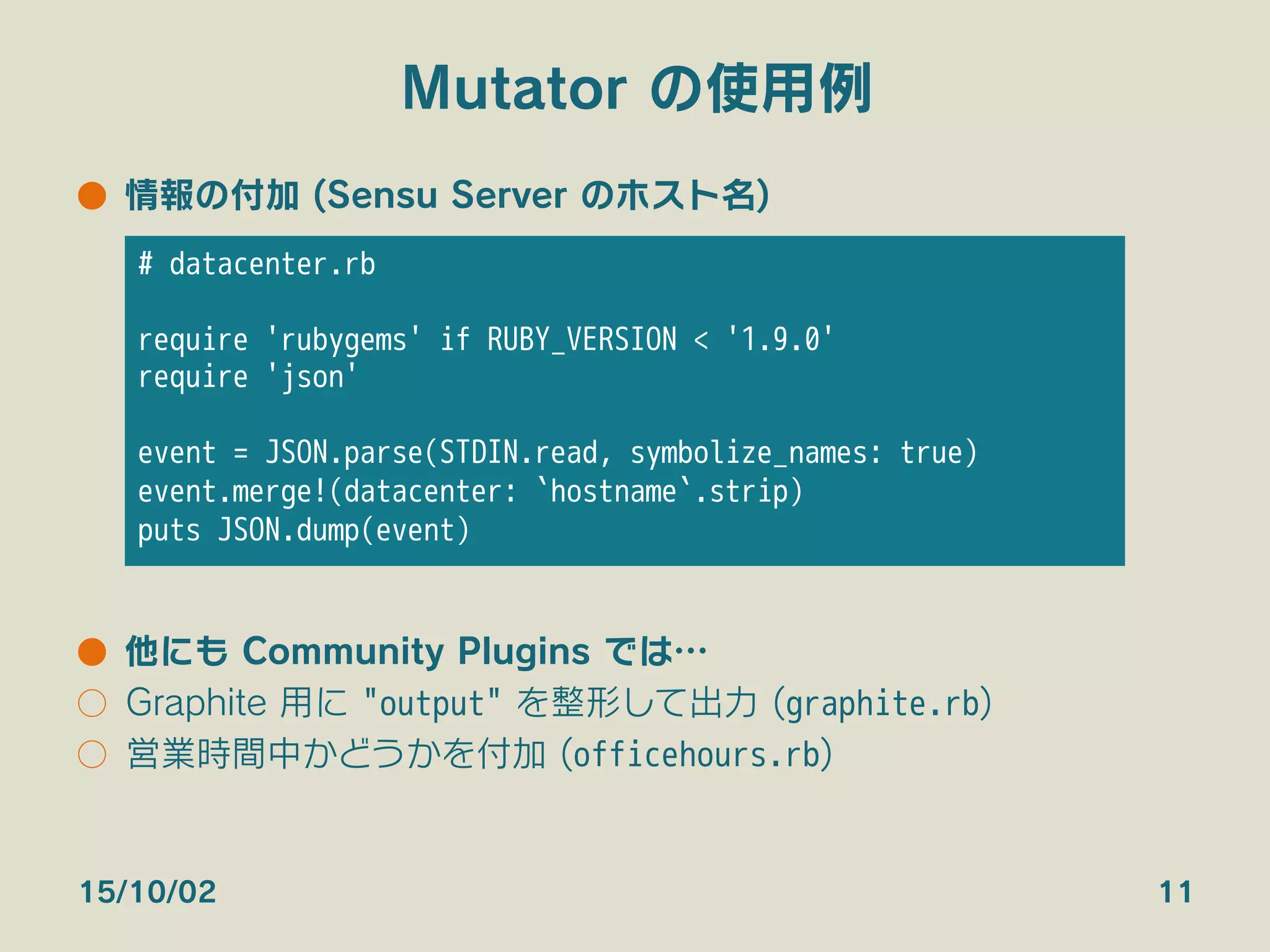 Mutator の使用例
●  情報の付加 (Sensu Server のホスト名)
●  他にも Community Plugins では…
○  Graphite 用に "output" を整形して出力 (graphite.rb)
○  営業時間中かどうかを付加 (officehours.rb)
15/10/02 11
# datacenter.rb

require 'rubygems' if RUBY_VERSION < '1.9.0'
require 'json'

event = JSON.parse(STDIN.read, symbolize_names: true)
event.merge!(datacenter: `hostname`.strip)
puts JSON.dump(event)
 