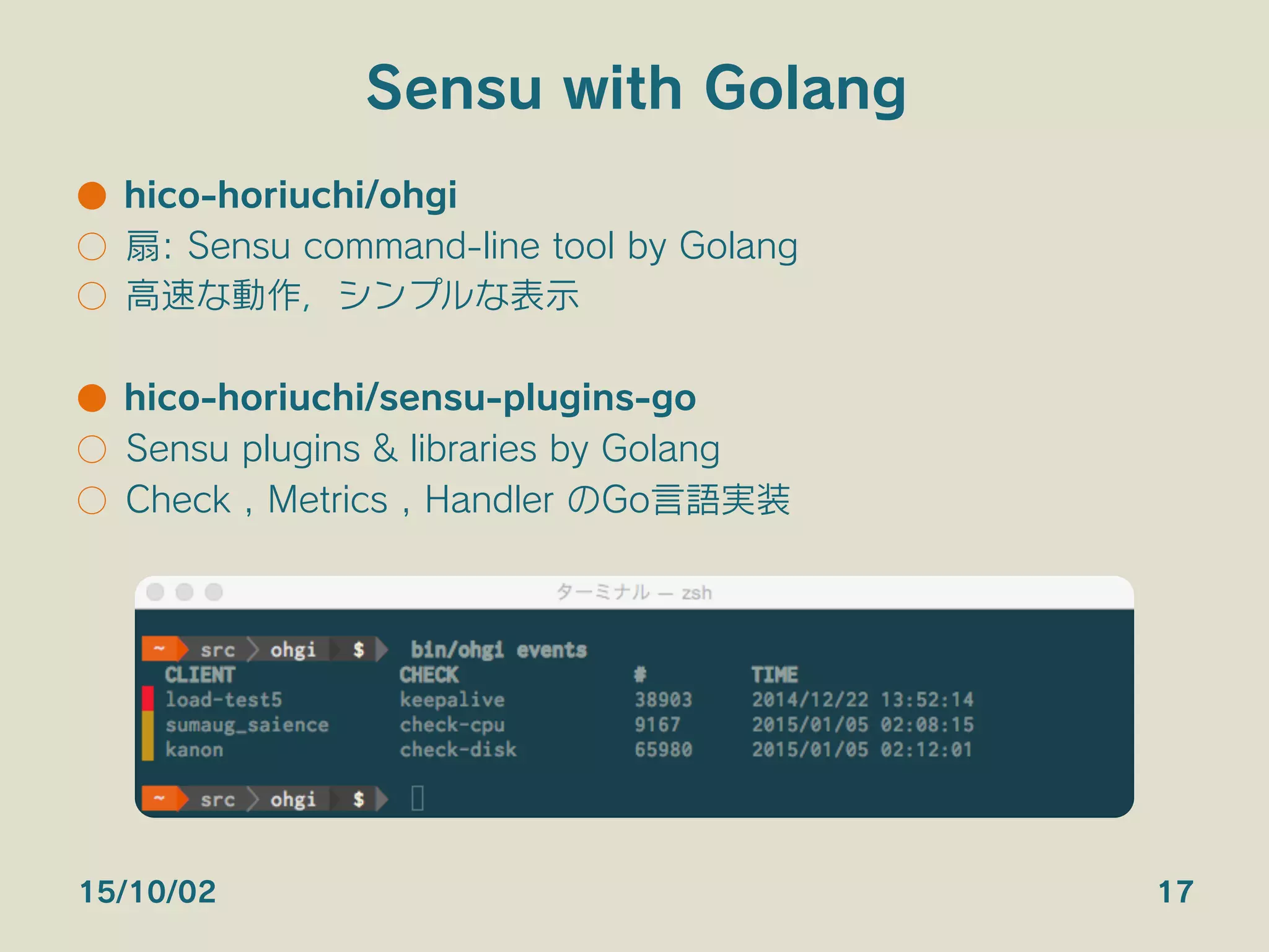 Sensu with Golang
●  hico-horiuchi/ohgi
○  扇: Sensu command-line tool by Golang
○  高速な動作，シンプルな表示
●  hico-horiuchi/sensu-plugins-go
○  Sensu plugins & libraries by Golang
○  Check , Metrics , Handler のGo言語実装
15/10/02 17
 