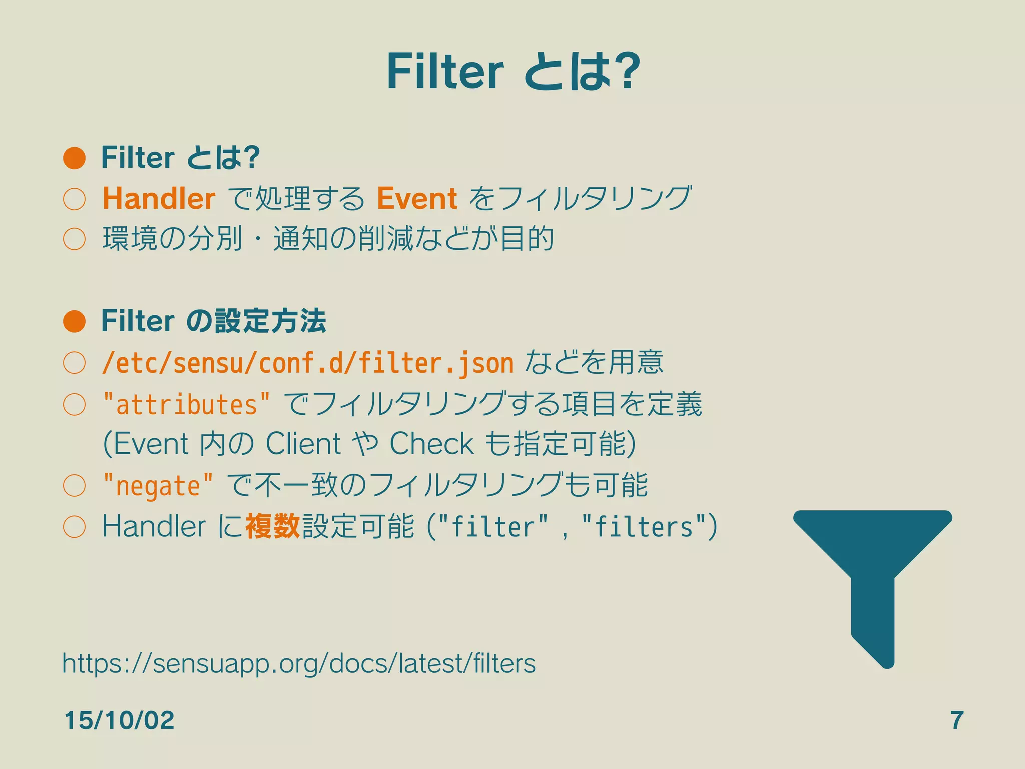 Filter とは?
●  Filter とは?
○  Handler で処理する Event をフィルタリング
○  環境の分別・通知の削減などが目的
●  Filter の設定方法
○  /etc/sensu/conf.d/filter.json などを用意
○  "attributes" でフィルタリングする項目を定義
(Event 内の Client や Check も指定可能)
○  "negate" で不一致のフィルタリングも可能
○  Handler に複数設定可能 ("filter" , "filters")
15/10/02 7
https://sensuapp.org/docs/latest/ﬁlters
 