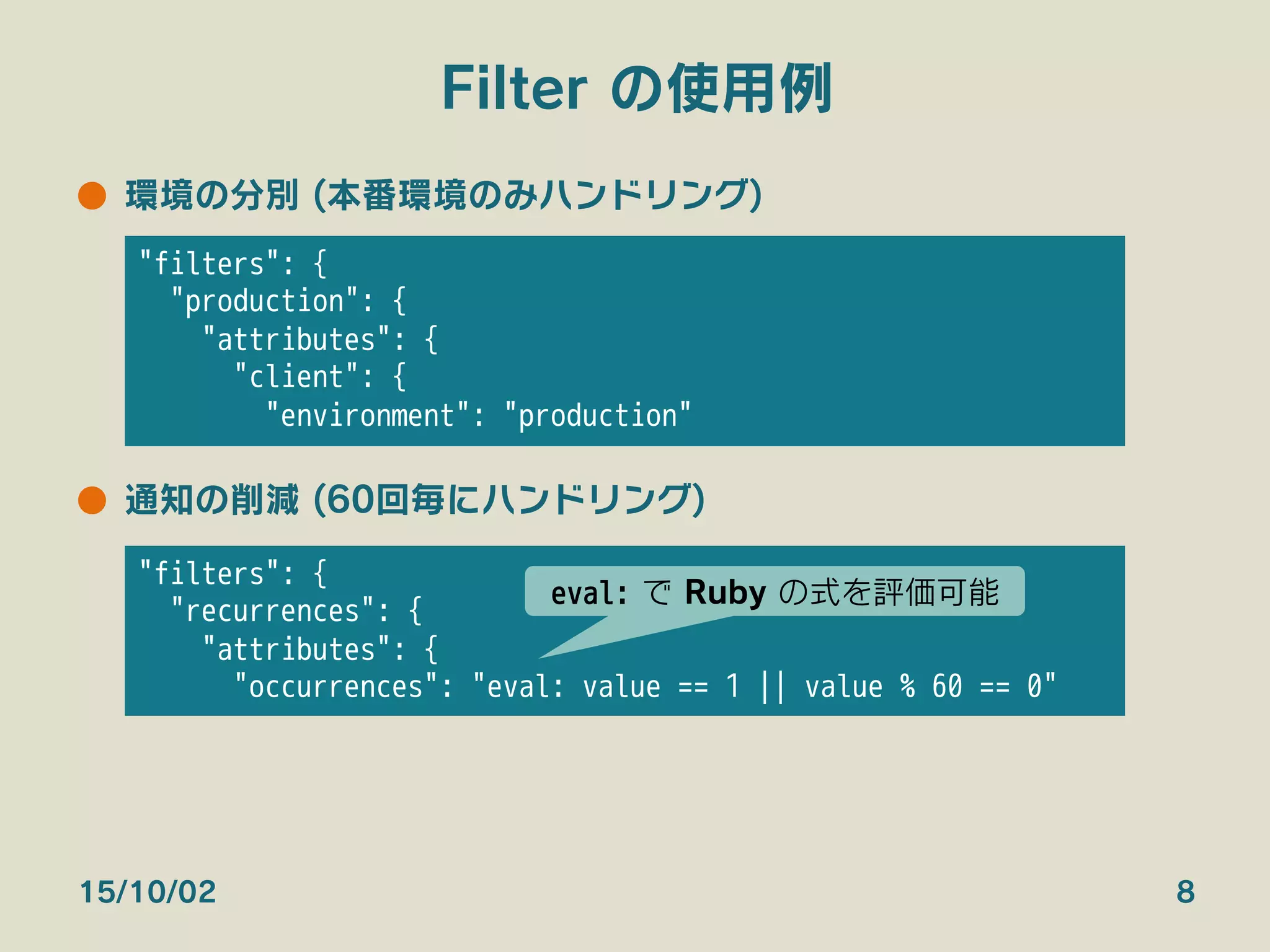 Filter の使用例
●  環境の分別 (本番環境のみハンドリング)
●  通知の削減 (60回毎にハンドリング)
15/10/02 8
"filters": {
"production": {
"attributes": {
"client": {
"environment": "production"
"filters": {
"recurrences": {
"attributes": {
"occurrences": "eval: value == 1 || value % 60 == 0"
eval: で Ruby の式を評価可能
 