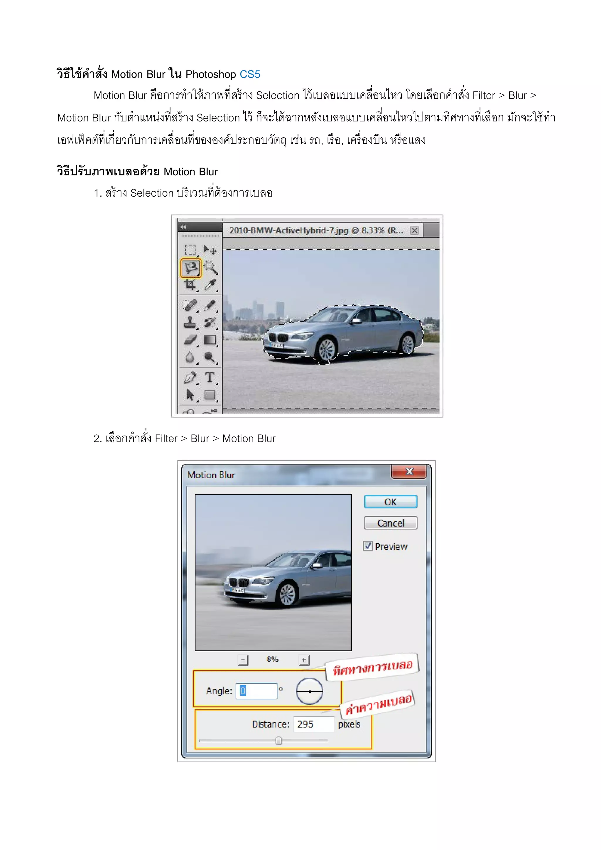 วิธีใช้คําสั่ง Motion Blur ใน Photoshop CS5
Motion Blur คือการทําให้ภาพที่สร้าง Selection ไว้เบลอแบบเคลื่อนไหว โดยเลือกคําสั่ง Filter > Blur >
Motion Blur กับตําแหน่งที่สร้าง Selection ไว้ ก็จะได้ฉากหลังเบลอแบบเคลื่อนไหวไปตามทิศทางที่เลือก มักจะใช้ทํา
เอฟเฟ็คต์ที่เกี่ยวกับการเคลื่อนที่ขององค์ประกอบวัตถุ เช่น รถ, เรือ, เครื่องบิน หรือแสง
วิธีปรับภาพเบลอด้วย Motion Blur
1. สร้าง Selection บริเวณที่ต้องการเบลอ
2. เลือกคําสั่ง Filter > Blur > Motion Blur
 