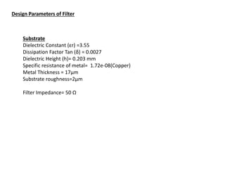 Design Parameters of Filter
Substrate
Dielectric Constant (εr) =3.55
Dissipation Factor Tan (δ) = 0.0027
Dielectric Height (h)= 0.203 mm
Specific resistance of metal= 1.72e-08(Copper)
Metal Thickness = 17µm
Substrate roughness=2µm
Filter Impedance= 50 Ω
 