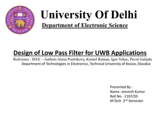 University Of Delhi
Department of Electronic Science
Design of Low Pass Filter for UWB Applications
Reference : IEEE – Authors Alena Poetrikova, Kornel Ruman, Igor Vehec, Pavol Galajda
Department of Technologies in Electronics, Technical University of Kosice, Slovakia
Presented By :
Name -Jeevesh Kumar
Roll No. -1107/20
M.Tech 2nd Semester
 