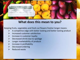 What does this mean to you?
Keeping fruits, vegetables and fresh cut flowers fresher longer means:
     A completive edge with better looking and better tasting product
     Increased customer satisfaction
     Increase in customer loyalty
     Decreased shrink due to spoilage
     Longer marketability of produce
     Increase in profitability
     Decreased ordering
     Reduced waste
 