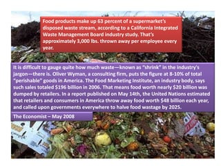 Food products make up 63 percent of a supermarket’s
            disposed waste stream, according to a California Integrated
            Waste Management Board industry study. That’s
            approximately 3,000 lbs. thrown away per employee every
            year.


It is difficult to gauge quite how much waste—known as “shrink” in the industry's
jargon—there is. Oliver Wyman, a consulting firm, puts the figure at 8-10% of total
“perishable” goods in America. The Food Marketing Institute, an industry body, says
such sales totaled $196 billion in 2006. That means food worth nearly $20 billion was
dumped by retailers. In a report published on May 14th, the United Nations estimated
that retailers and consumers in America throw away food worth $48 billion each year,
and called upon governments everywhere to halve food wastage by 2025.
The Economist – May 2008
 