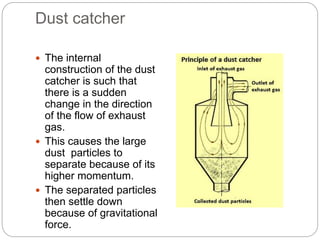 Dust catcher
 The internal
construction of the dust
catcher is such that
there is a sudden
change in the direction
of the flow of exhaust
gas.
 This causes the large
dust particles to
separate because of its
higher momentum.
 The separated particles
then settle down
because of gravitational
force.
 