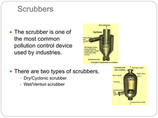 Scrubbers
 The scrubber is one of
the most common
pollution control device
used by industries.
 There are two types of scrubbers,
 Dry/Cyclonic scrubber
 Wet/Venturi scrubber
 