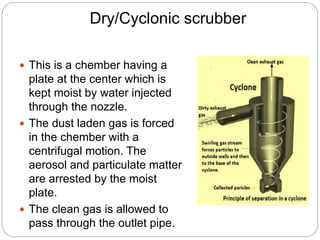 Dry/Cyclonic scrubber
 This is a chember having a
plate at the center which is
kept moist by water injected
through the nozzle.
 The dust laden gas is forced
in the chember with a
centrifugal motion. The
aerosol and particulate matter
are arrested by the moist
plate.
 The clean gas is allowed to
pass through the outlet pipe.
 