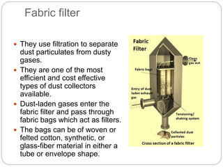 Fabric filter
 They use filtration to separate
dust particulates from dusty
gases.
 They are one of the most
efficient and cost effective
types of dust collectors
available.
 Dust-laden gases enter the
fabric filter and pass through
fabric bags which act as filters.
 The bags can be of woven or
felted cotton, synthetic, or
glass-fiber material in either a
tube or envelope shape.
 