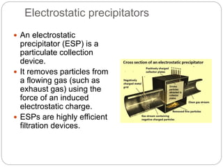 Electrostatic precipitators
 An electrostatic
precipitator (ESP) is a
particulate collection
device.
 It removes particles from
a flowing gas (such as
exhaust gas) using the
force of an induced
electrostatic charge.
 ESPs are highly efficient
filtration devices.
 