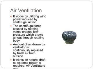 Air Ventilation
 It works by utilizing wind
power induced by
centrifugal action.
 The centrifugal force
caused by rotating
vanes creates low
pressure which draws
air out through rotating
body.
 Amount of air drawn by
ventilator is
continuously replaced
by fresh air from
outside.
 It works on natural draft
no external power is
required. Air Ventilators
 