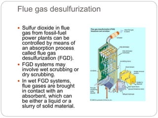 Flue gas desulfurization
 Sulfur dioxide in flue
gas from fossil-fuel
power plants can be
controlled by means of
an absorption process
called flue gas
desulfurization (FGD).
 FGD systems may
involve wet scrubbing or
dry scrubbing.
 In wet FGD systems,
flue gases are brought
in contact with an
absorbent, which can
be either a liquid or a
slurry of solid material.
 