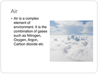 Air
 Air is a complex
element of
environment. It is the
combination of gases
such as Nitrogen,
Oxygen, Argon,
Carbon dioxide etc
 