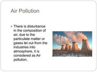 Air Pollution
 There is disturbance
in the composition of
air, due to the
particulate matter or
gases let out from the
industries into
atmosphere, it is
considered as Air
pollution.
 