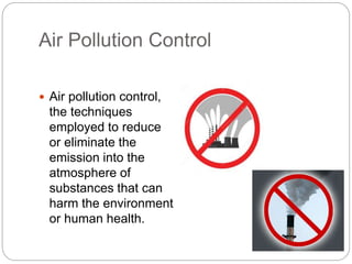 Air Pollution Control
 Air pollution control,
the techniques
employed to reduce
or eliminate the
emission into the
atmosphere of
substances that can
harm the environment
or human health.
 