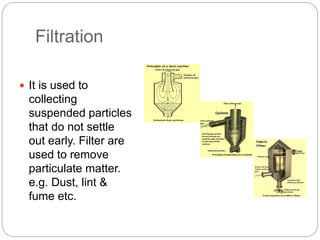 Filtration
 It is used to
collecting
suspended particles
that do not settle
out early. Filter are
used to remove
particulate matter.
e.g. Dust, lint &
fume etc.
 
