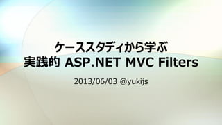 ケーススタディから学ぶ
実践的 ASP.NET MVC Filters
2013/06/03 @yukijs
 